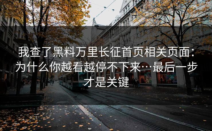 我查了黑料万里长征首页相关页面:为什么你越看越停不下来…最后一步才是关键 我查了黑料万里长征首页相关页面:为什么你越看越停不下来…最后一步才是关键