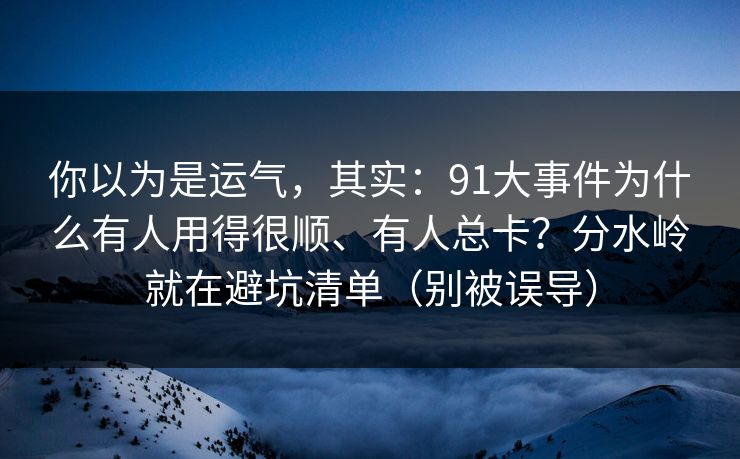 你以为是运气，其实：91大事件为什么有人用得很顺、有人总卡？分水岭就在避坑清单（别被误导）