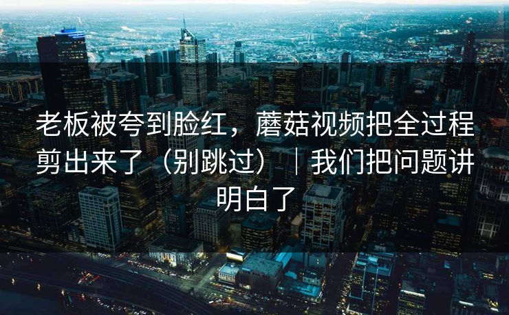 老板被夸到脸红，蘑菇视频把全过程剪出来了（别跳过）｜我们把问题讲明白了
