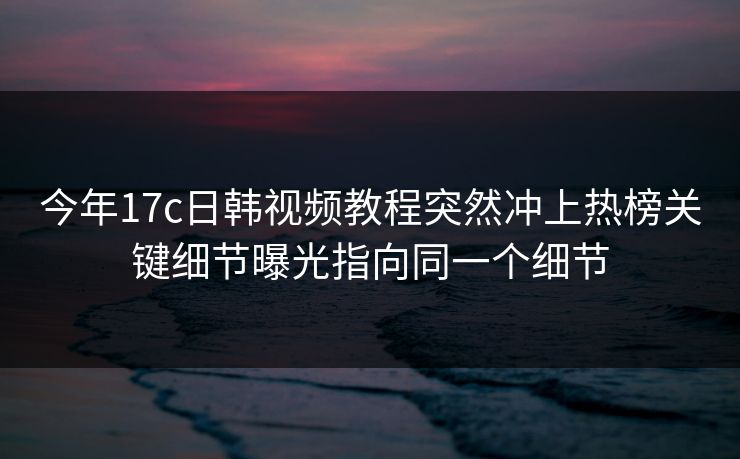 今年17c日韩视频教程突然冲上热榜关键细节曝光指向同一个细节