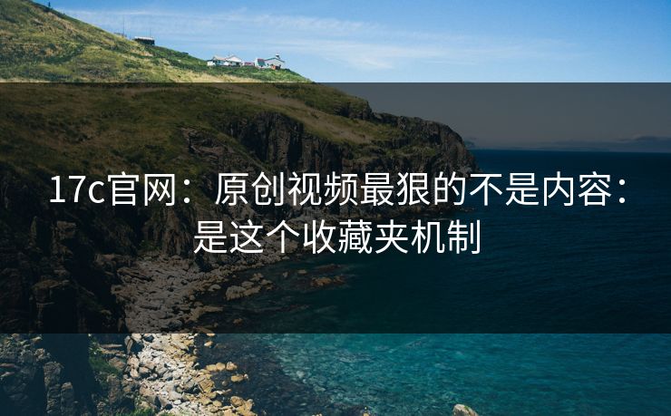 17c官网：原创视频最狠的不是内容：是这个收藏夹机制